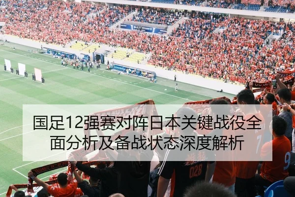 国足12强赛对阵日本关键战役全面分析及备战状态深度解析